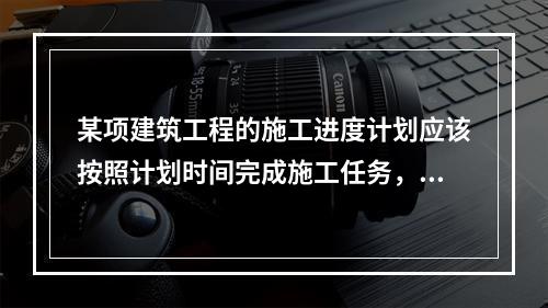 某项建筑工程的施工进度计划应该按照计划时间完成施工任务，但在