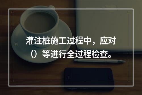 灌注桩施工过程中，应对（）等进行全过程检查。