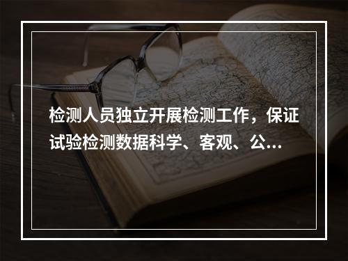 检测人员独立开展检测工作，保证试验检测数据科学、客观、公正，