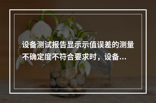 设备测试报告显示示值误差的测量不确定度不符合要求时，设备可以