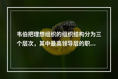 韦伯把理想组织的组织结构分为三个层次，其中最高领导层的职责是