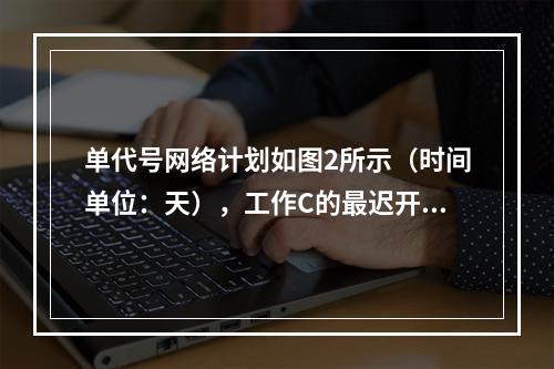 单代号网络计划如图2所示（时间单位：天），工作C的最迟开始