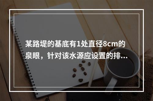 某路堤的基底有1处直径8cm的泉眼，针对该水源应设置的排水设