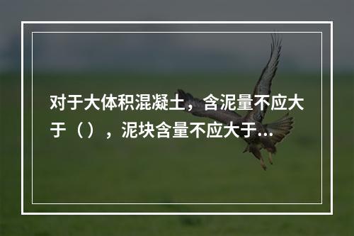 对于大体积混凝土，含泥量不应大于（ ），泥块含量不应大于（