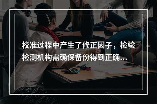 校准过程中产生了修正因子，检验检测机构需确保备份得到正确更新