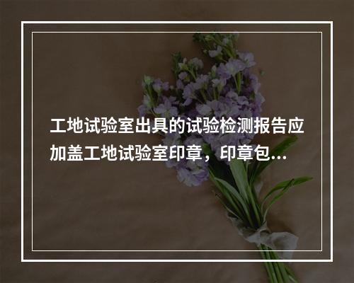 工地试验室出具的试验检测报告应加盖工地试验室印章，印章包含的