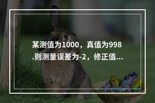 某测值为1000，真值为998.则测量误差为-2，修正值为2