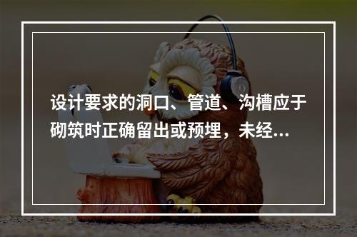 设计要求的洞口、管道、沟槽应于砌筑时正确留出或预埋，未经设计