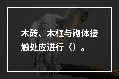 木砖、木框与砌体接触处应进行（）。