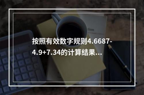 按照有效数字规则4.6687-4.9+7.34的计算结果应该