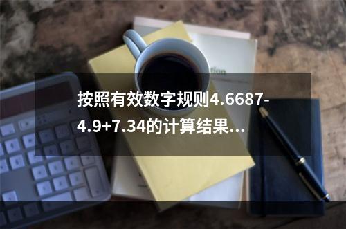 按照有效数字规则4.6687-4.9+7.34的计算结果应该