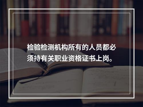 检验检测机构所有的人员都必须持有关职业资格证书上岗。