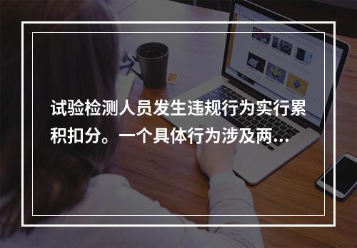 试验检测人员发生违规行为实行累积扣分。一个具体行为涉及两项以