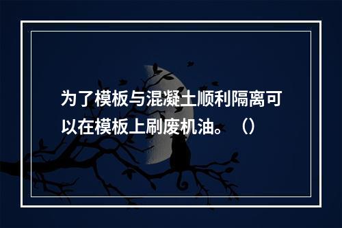 为了模板与混凝土顺利隔离可以在模板上刷废机油。（）