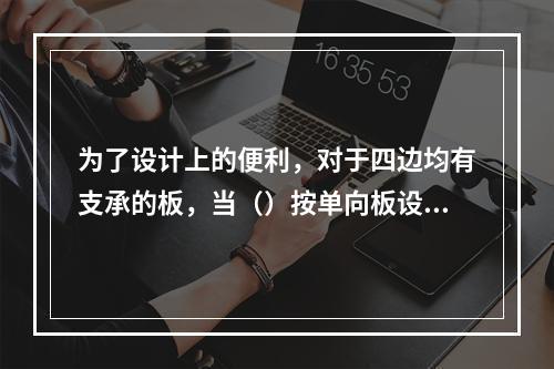 为了设计上的便利，对于四边均有支承的板，当（）按单向板设计。