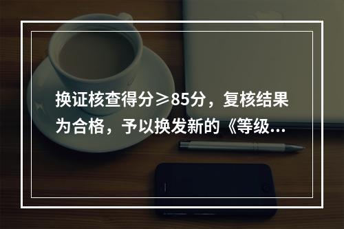 换证核查得分≥85分，复核结果为合格，予以换发新的《等级证书