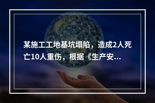 某施工工地基坑塌陷，造成2人死亡10人重伤，根据《生产安全事