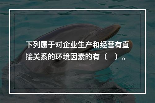 下列属于对企业生产和经营有直接关系的环境因素的有（　）。