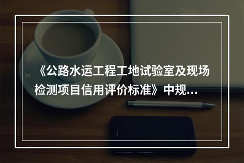 《公路水运工程工地试验室及现场检测项目信用评价标准》中规定，