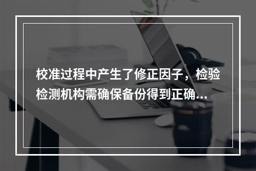 校准过程中产生了修正因子，检验检测机构需确保备份得到正确更新