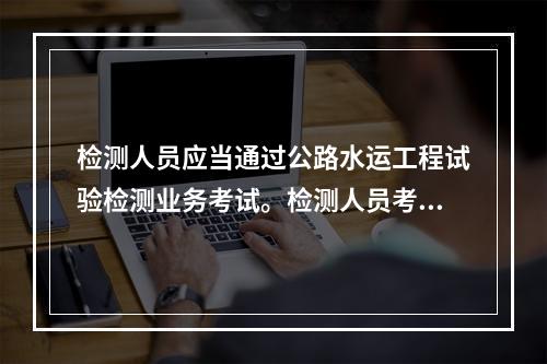 检测人员应当通过公路水运工程试验检测业务考试。检测人员考试的