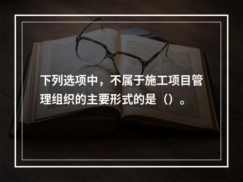 下列选项中，不属于施工项目管理组织的主要形式的是（）。