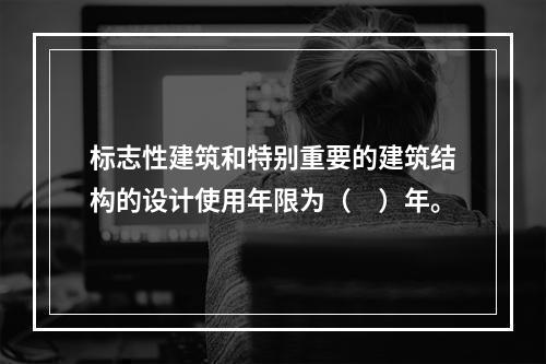 标志性建筑和特别重要的建筑结构的设计使用年限为（　）年。