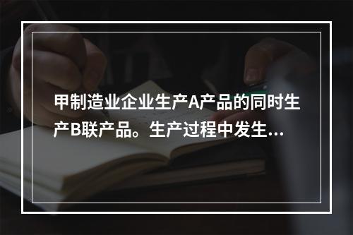 甲制造业企业生产A产品的同时生产B联产品。生产过程中发生联合