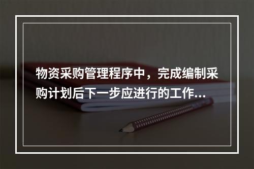 物资采购管理程序中，完成编制采购计划后下一步应进行的工作是（