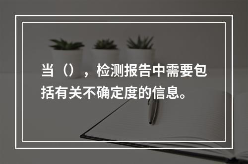 当（），检测报告中需要包括有关不确定度的信息。