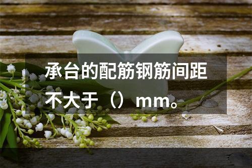 承台的配筋钢筋间距不大于（）mm。