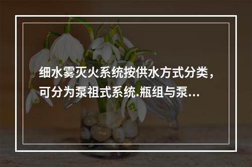 细水雾灭火系统按供水方式分类，可分为泵祖式系统.瓶组与泵组结