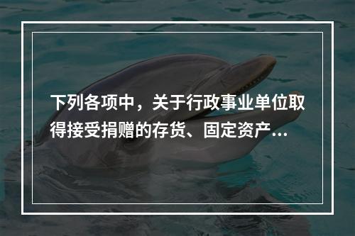 下列各项中，关于行政事业单位取得接受捐赠的存货、固定资产、无