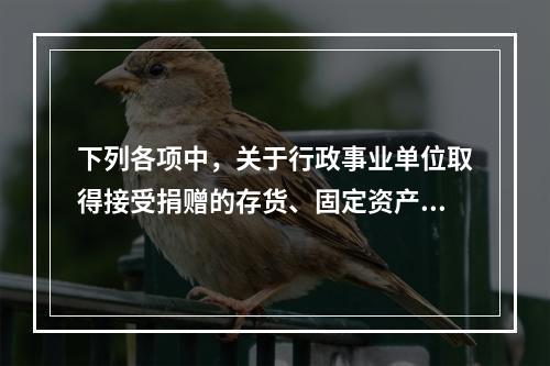 下列各项中，关于行政事业单位取得接受捐赠的存货、固定资产、无