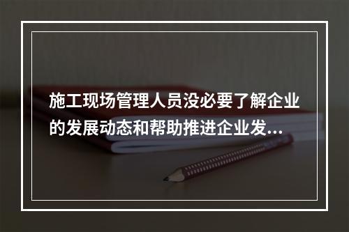 施工现场管理人员没必要了解企业的发展动态和帮助推进企业发展（