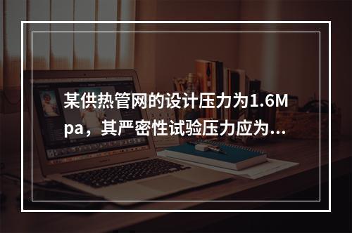 某供热管网的设计压力为1.6Mpa，其严密性试验压力应为（