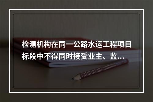 检测机构在同一公路水运工程项目标段中不得同时接受业主、监理、