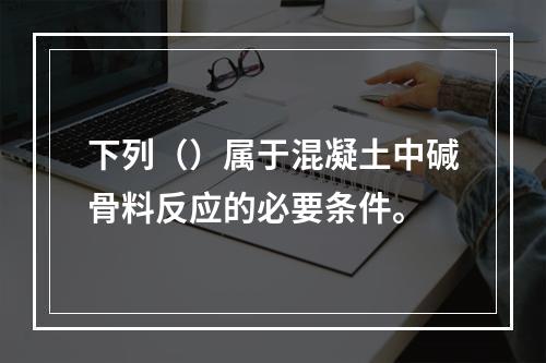 下列（）属于混凝土中碱骨料反应的必要条件。