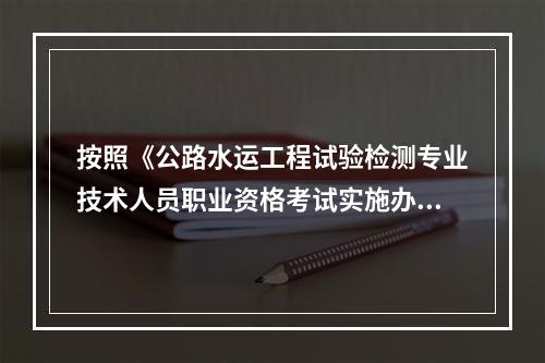 按照《公路水运工程试验检测专业技术人员职业资格考试实施办法》