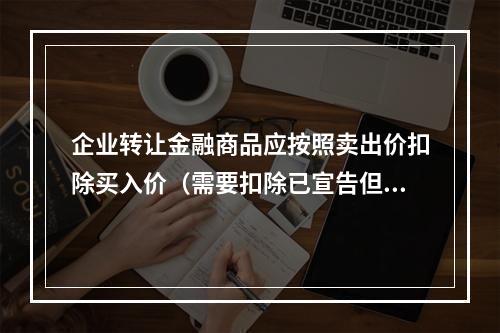 企业转让金融商品应按照卖出价扣除买入价（需要扣除已宣告但尚未