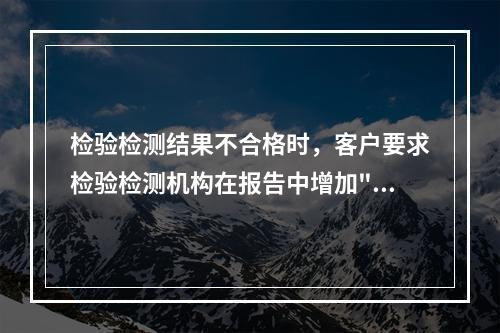 检验检测结果不合格时，客户要求检验检测机构在报告中增加