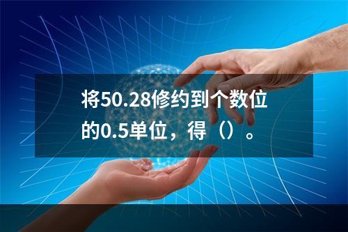 将50.28修约到个数位的0.5单位，得（）。