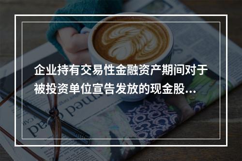 企业持有交易性金融资产期间对于被投资单位宣告发放的现金股利，