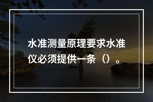 水准测量原理要求水准仪必须提供一条（）。