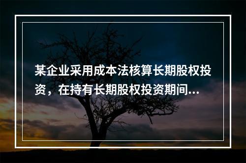 某企业采用成本法核算长期股权投资，在持有长期股权投资期间，被