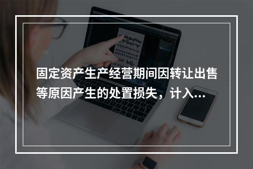 固定资产生产经营期间因转让出售等原因产生的处置损失，计入营业