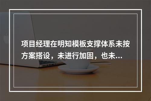 项目经理在明知模板支撑体系未按方案搭设，未进行加固，也未验收