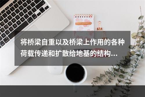 将桥梁自重以及桥梁上作用的各种荷载传递和扩散给地基的结构是（