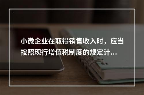 小微企业在取得销售收入时，应当按照现行增值税制度的规定计算应