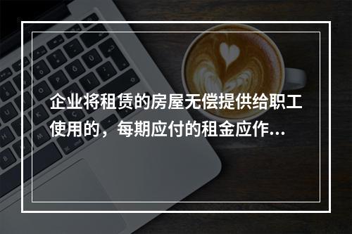 企业将租赁的房屋无偿提供给职工使用的，每期应付的租金应作为应